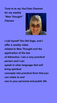 Tune In to my YouTube Channel  for my weekly   “New Thought”  Classes     I call myself The Old Sage, and I  offer a weekly video  related to New Thought and the application of the law  of Attraction. I am a very practical person and I can  speak in clear language that will bring spiritual  concepts into practical form that you can relate to and  use in your personal and public life.