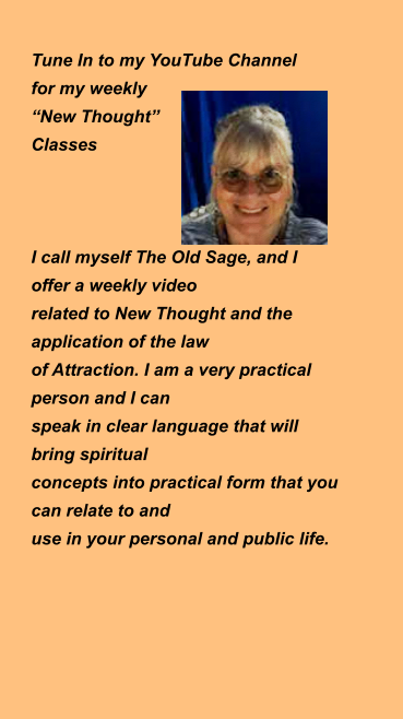 Tune In to my YouTube Channel  for my weekly   “New Thought”  Classes    I call myself The Old Sage, and I  offer a weekly video  related to New Thought and the application of the law  of Attraction. I am a very practical person and I can  speak in clear language that will bring spiritual  concepts into practical form that you can relate to and  use in your personal and public life.